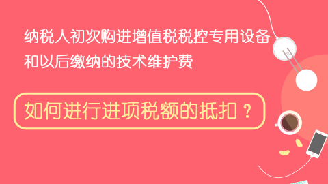 納稅人初次購進增值稅稅控專用設備和以后繳納的技術維護費，如何進行進項稅額的抵扣？ 