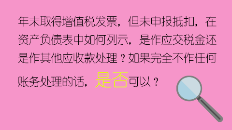 年末取得增值稅發(fā)票，但未申報(bào)抵扣，在資產(chǎn)負(fù)債表中如何列示，是作應(yīng)交稅金還是作其他應(yīng)收款處理？如果完全不作任何賬務(wù)處理的話，是否可以？ 