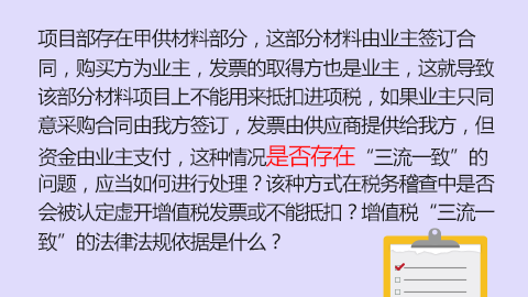 項目部存在甲供材料部分，這部分材料由業主簽訂合同，購買方為業主，發票的取得方也是業主，這就導致該部分材料項目上不能用來抵扣進項稅，如果業主只同意采購合同由我方簽訂，發票由供應商提供給我方，但資金由業主支付，這種情況是否存在“三流一致”的問題，應當如何進行處理？該種方式在稅務稽查中是否會被認定虛開增值稅發票或不能抵扣？增值稅“三流一致”的法律法規依據是什么？ 